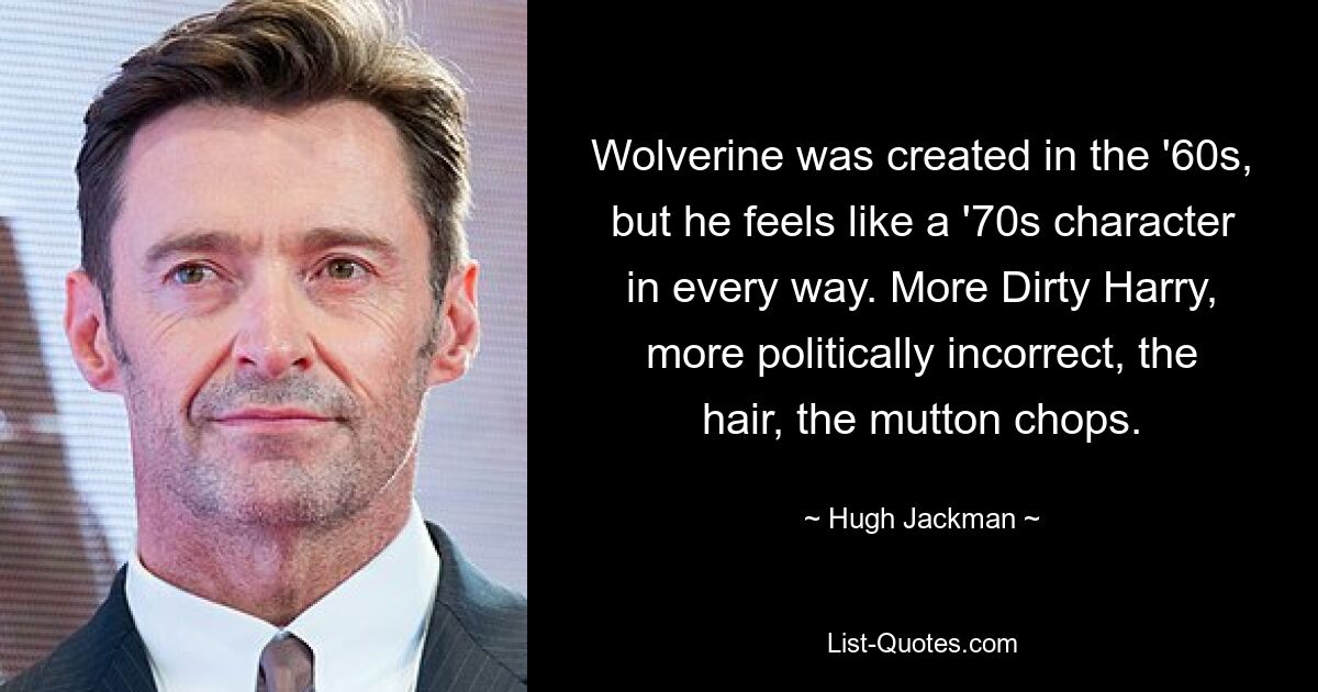 Wolverine was created in the '60s, but he feels like a '70s character in every way. More Dirty Harry, more politically incorrect, the hair, the mutton chops. — © Hugh Jackman