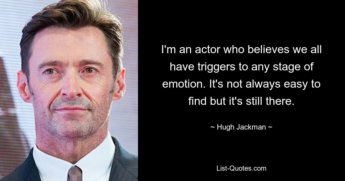 I'm an actor who believes we all have triggers to any stage of emotion. It's not always easy to find but it's still there. — © Hugh Jackman