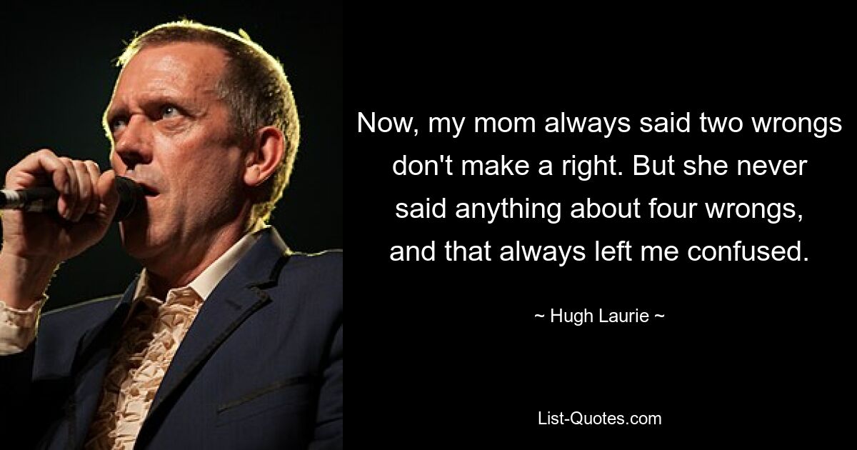 Now, my mom always said two wrongs don't make a right. But she never said anything about four wrongs, and that always left me confused. — © Hugh Laurie