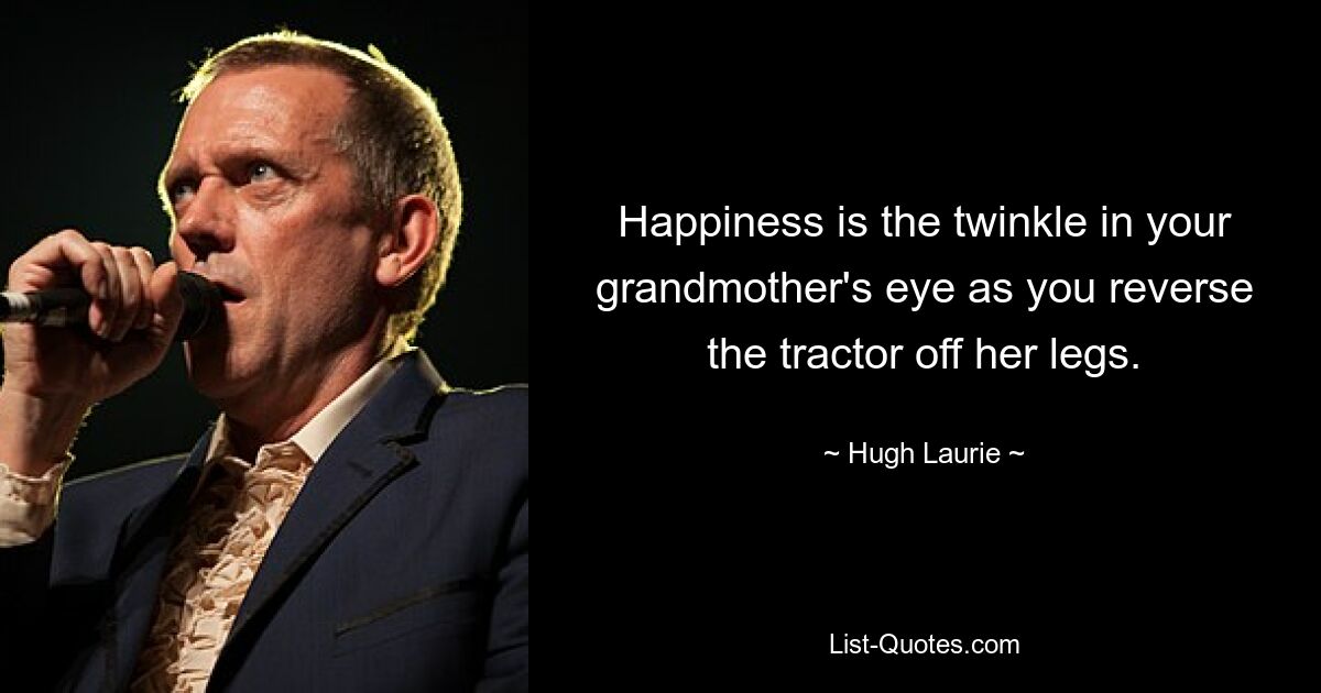 Happiness is the twinkle in your grandmother's eye as you reverse the tractor off her legs. — © Hugh Laurie