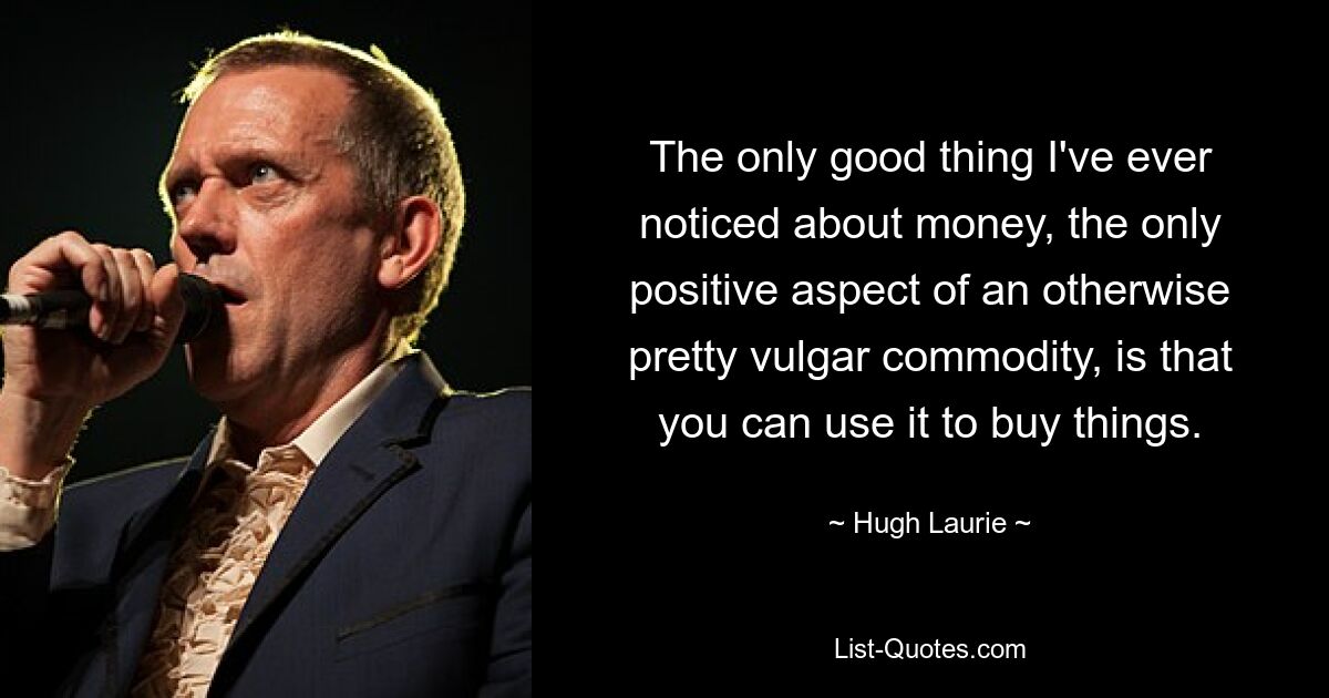 The only good thing I've ever noticed about money, the only positive aspect of an otherwise pretty vulgar commodity, is that you can use it to buy things. — © Hugh Laurie