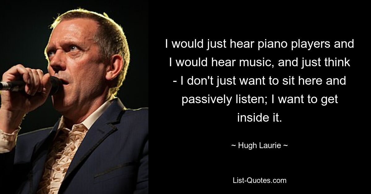 I would just hear piano players and I would hear music, and just think - I don't just want to sit here and passively listen; I want to get inside it. — © Hugh Laurie