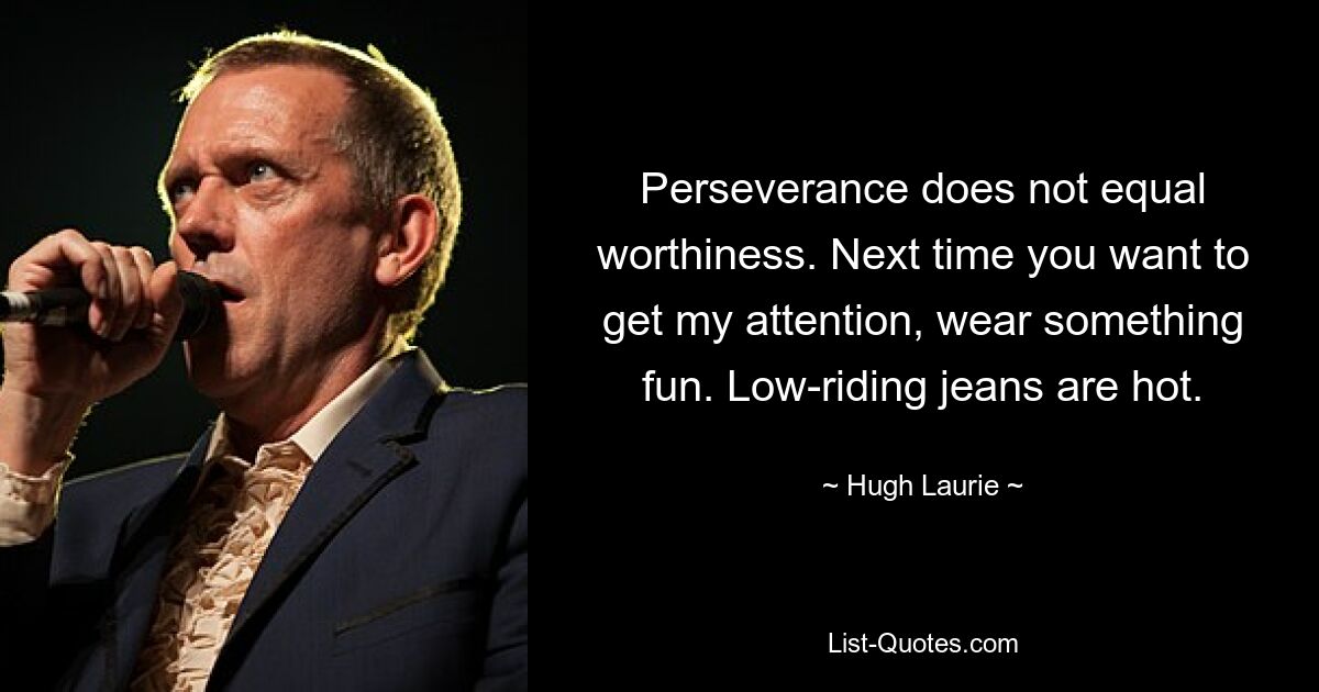 Perseverance does not equal worthiness. Next time you want to get my attention, wear something fun. Low-riding jeans are hot. — © Hugh Laurie