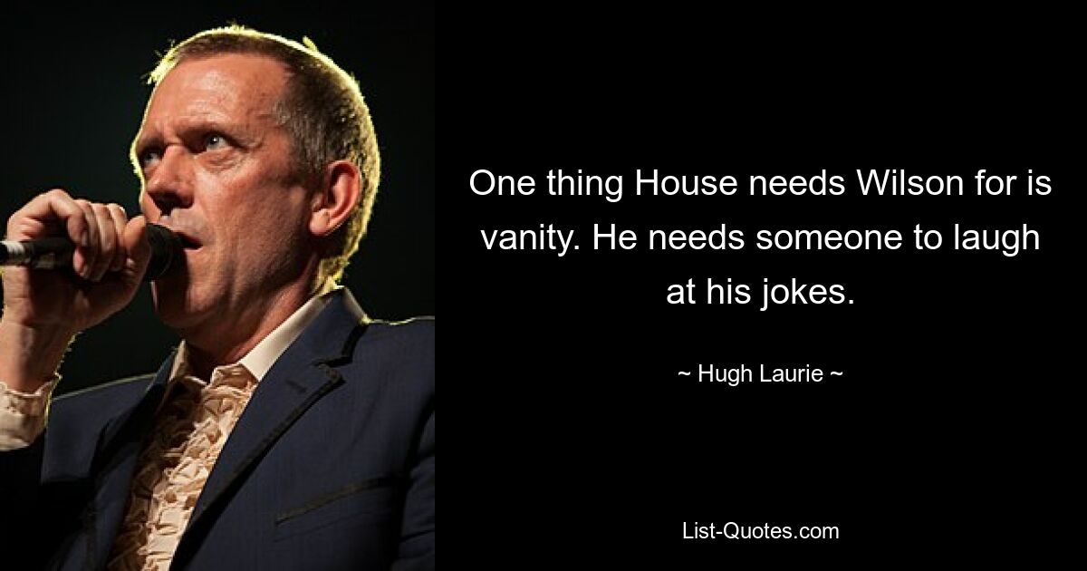 One thing House needs Wilson for is vanity. He needs someone to laugh at his jokes. — © Hugh Laurie