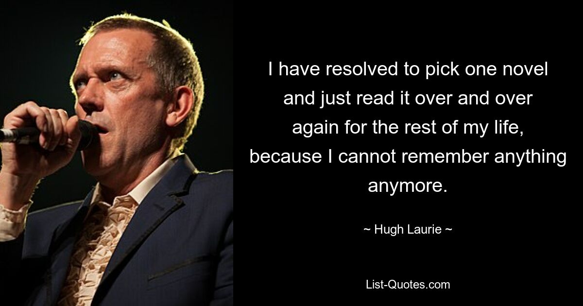 I have resolved to pick one novel and just read it over and over again for the rest of my life, because I cannot remember anything anymore. — © Hugh Laurie