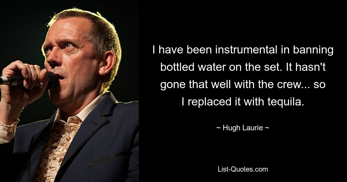 I have been instrumental in banning bottled water on the set. It hasn't gone that well with the crew... so I replaced it with tequila. — © Hugh Laurie