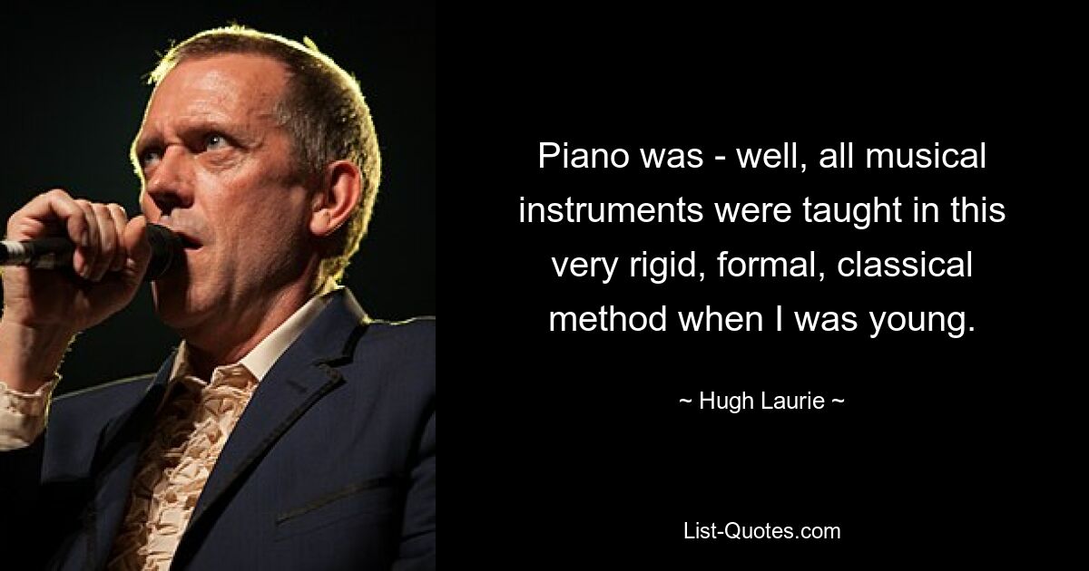 Piano was - well, all musical instruments were taught in this very rigid, formal, classical method when I was young. — © Hugh Laurie