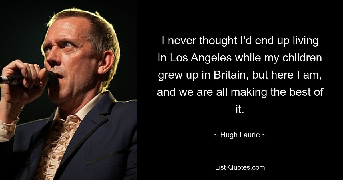 I never thought I'd end up living in Los Angeles while my children grew up in Britain, but here I am, and we are all making the best of it. — © Hugh Laurie