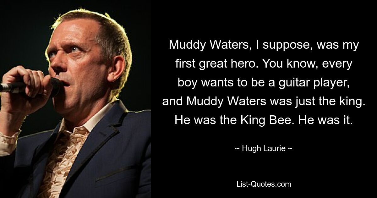 Muddy Waters, I suppose, was my first great hero. You know, every boy wants to be a guitar player, and Muddy Waters was just the king. He was the King Bee. He was it. — © Hugh Laurie