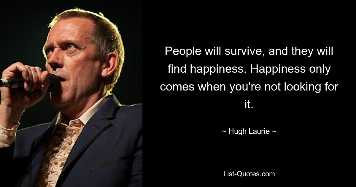 People will survive, and they will find happiness. Happiness only comes when you're not looking for it. — © Hugh Laurie