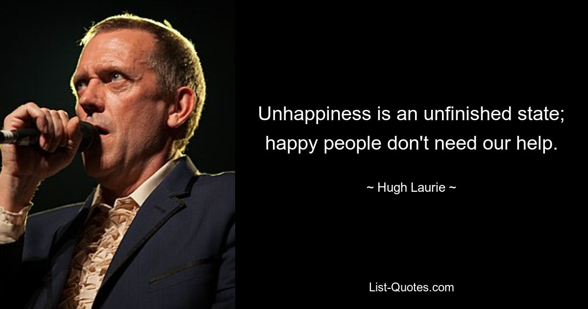 Unhappiness is an unfinished state; happy people don't need our help. — © Hugh Laurie