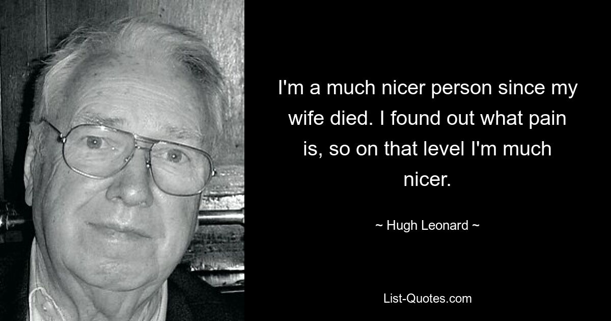 I'm a much nicer person since my wife died. I found out what pain is, so on that level I'm much nicer. — © Hugh Leonard