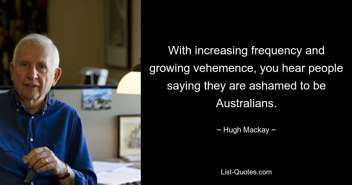 With increasing frequency and growing vehemence, you hear people saying they are ashamed to be Australians. — © Hugh Mackay