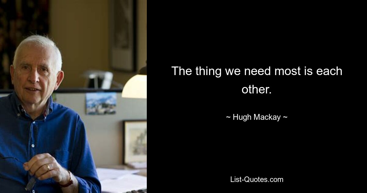 The thing we need most is each other. — © Hugh Mackay