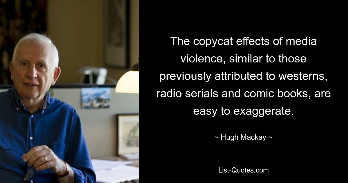 The copycat effects of media violence, similar to those previously attributed to westerns, radio serials and comic books, are easy to exaggerate. — © Hugh Mackay