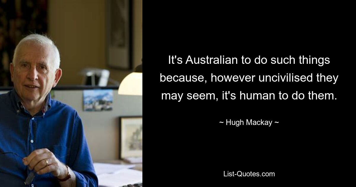 It's Australian to do such things because, however uncivilised they may seem, it's human to do them. — © Hugh Mackay