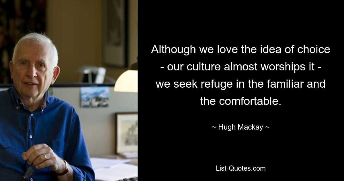 Although we love the idea of choice - our culture almost worships it - we seek refuge in the familiar and the comfortable. — © Hugh Mackay