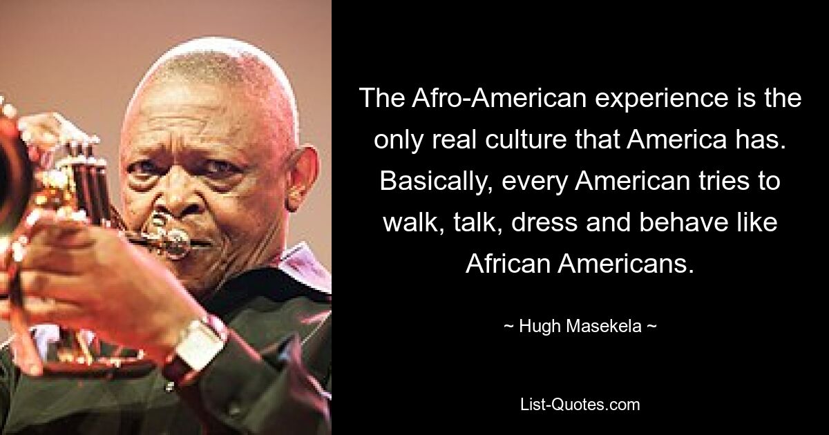 The Afro-American experience is the only real culture that America has. Basically, every American tries to walk, talk, dress and behave like African Americans. — © Hugh Masekela