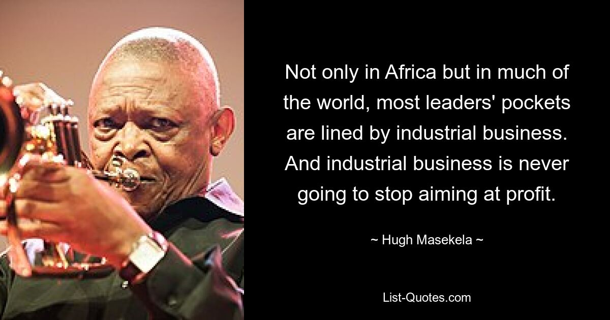 Not only in Africa but in much of the world, most leaders' pockets are lined by industrial business. And industrial business is never going to stop aiming at profit. — © Hugh Masekela