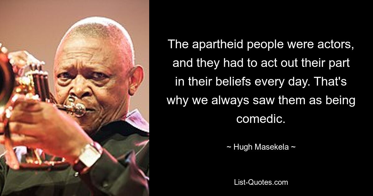 The apartheid people were actors, and they had to act out their part in their beliefs every day. That's why we always saw them as being comedic. — © Hugh Masekela