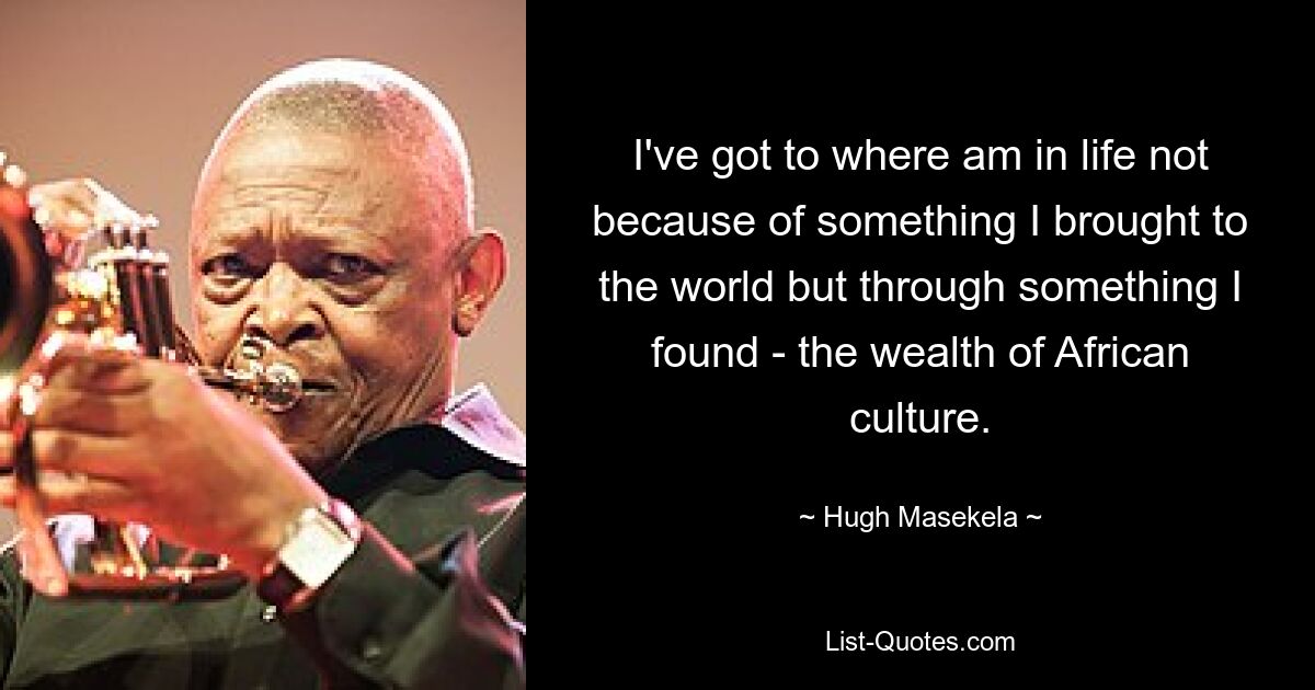 I've got to where am in life not because of something I brought to the world but through something I found - the wealth of African culture. — © Hugh Masekela