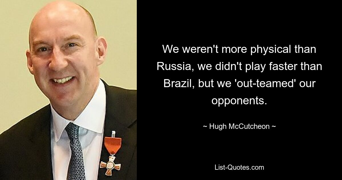 We weren't more physical than Russia, we didn't play faster than Brazil, but we 'out-teamed' our opponents. — © Hugh McCutcheon