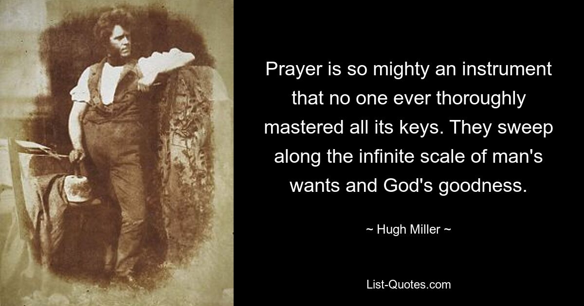 Prayer is so mighty an instrument that no one ever thoroughly mastered all its keys. They sweep along the infinite scale of man's wants and God's goodness. — © Hugh Miller