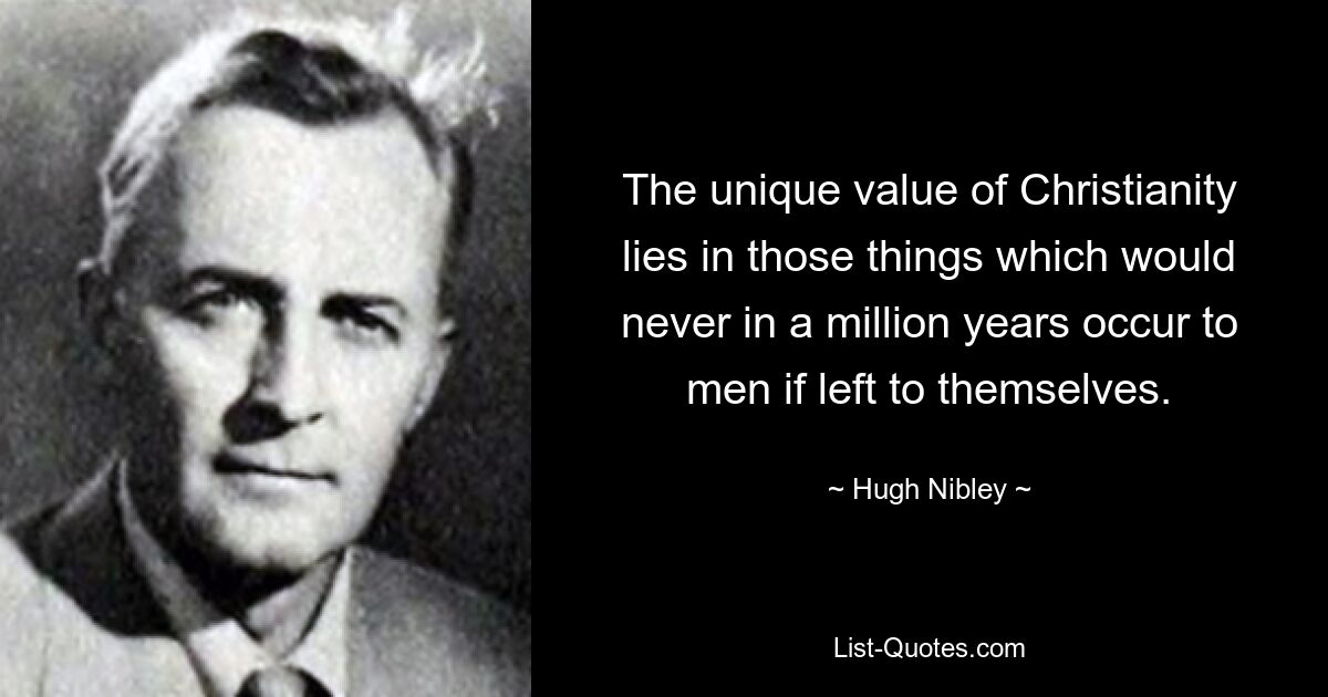 The unique value of Christianity lies in those things which would never in a million years occur to men if left to themselves. — © Hugh Nibley