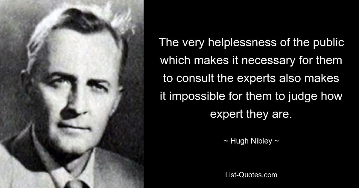 The very helplessness of the public which makes it necessary for them to consult the experts also makes it impossible for them to judge how expert they are. — © Hugh Nibley