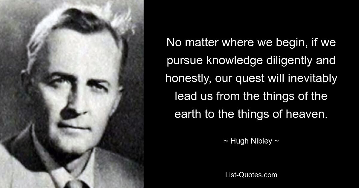 No matter where we begin, if we pursue knowledge diligently and honestly, our quest will inevitably lead us from the things of the earth to the things of heaven. — © Hugh Nibley