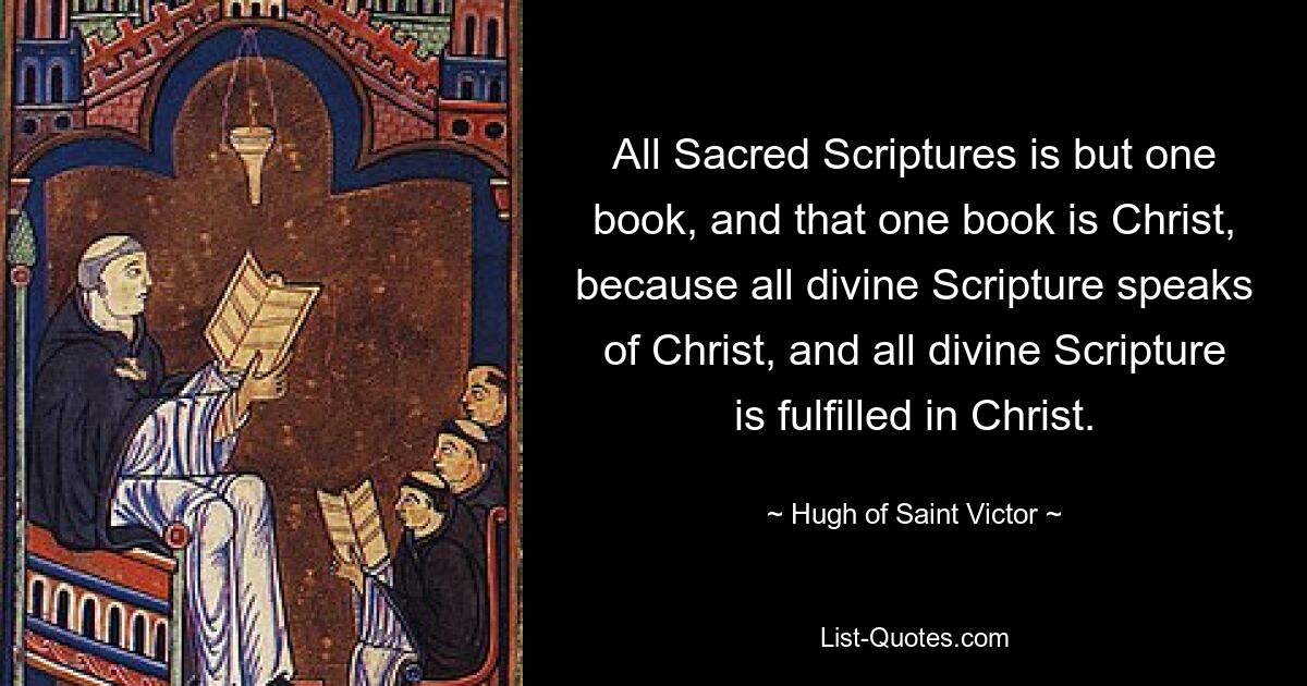 All Sacred Scriptures is but one book, and that one book is Christ, because all divine Scripture speaks of Christ, and all divine Scripture is fulfilled in Christ. — © Hugh of Saint Victor