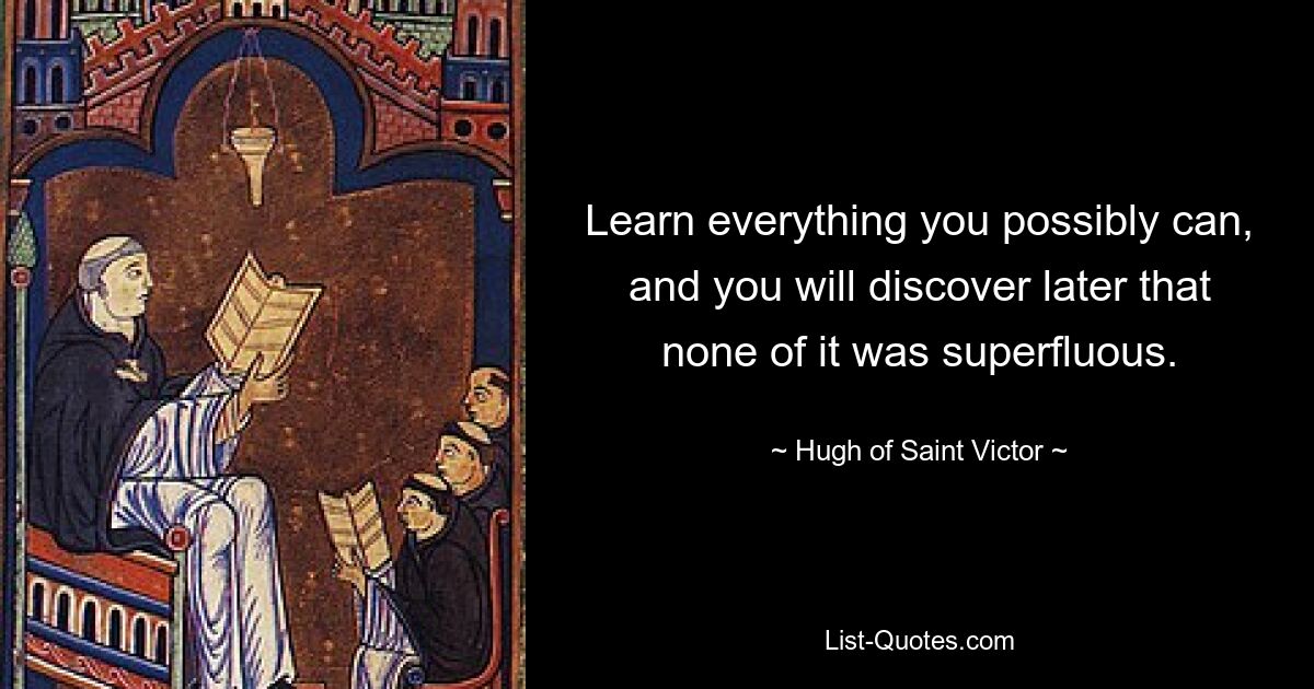 Learn everything you possibly can, and you will discover later that none of it was superfluous. — © Hugh of Saint Victor