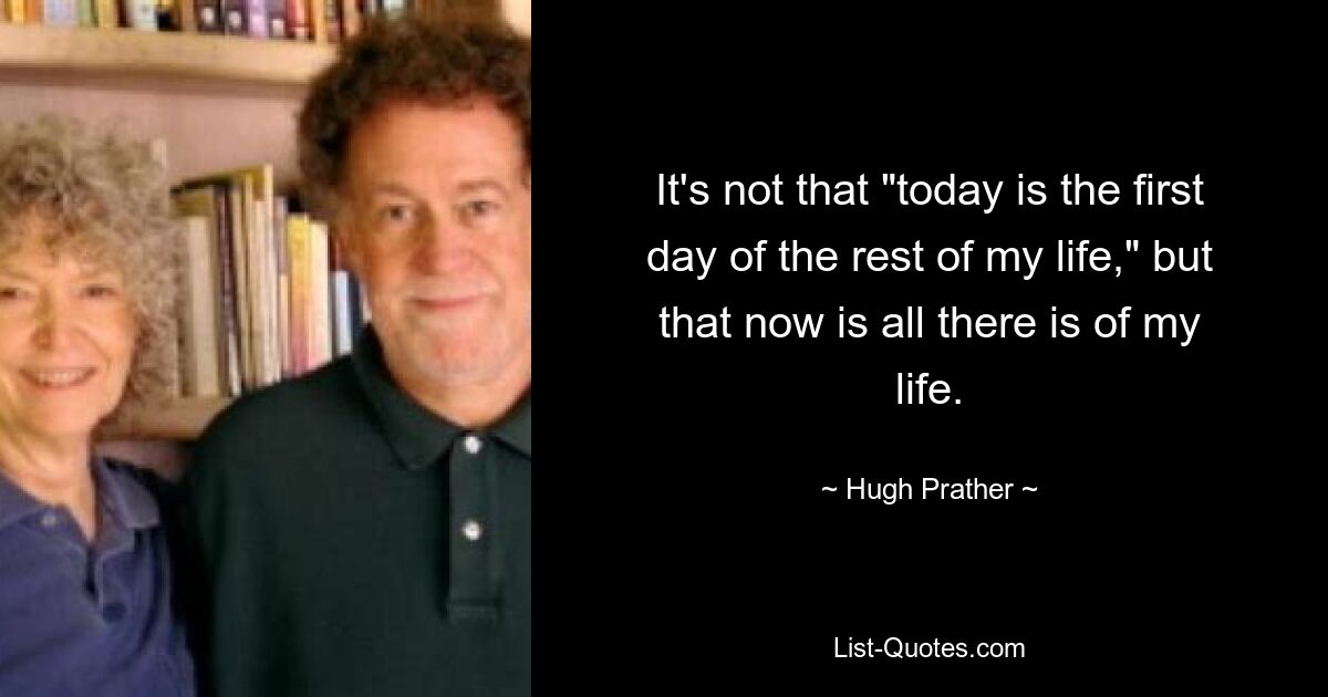 It's not that "today is the first day of the rest of my life," but that now is all there is of my life. — © Hugh Prather