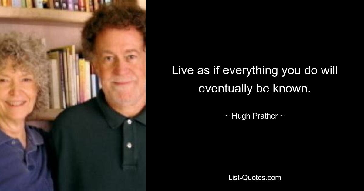 Live as if everything you do will eventually be known. — © Hugh Prather