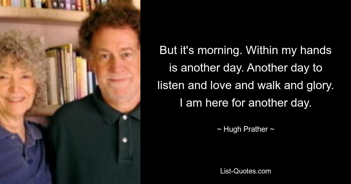 But it's morning. Within my hands is another day. Another day to listen and love and walk and glory. I am here for another day. — © Hugh Prather