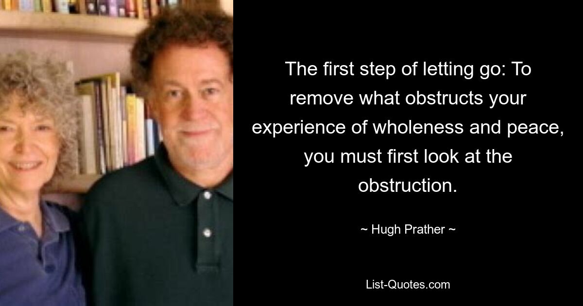 The first step of letting go: To remove what obstructs your experience of wholeness and peace, you must first look at the obstruction. — © Hugh Prather