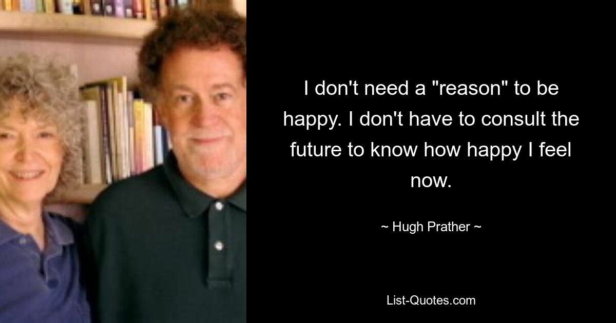 I don't need a "reason" to be happy. I don't have to consult the future to know how happy I feel now. — © Hugh Prather