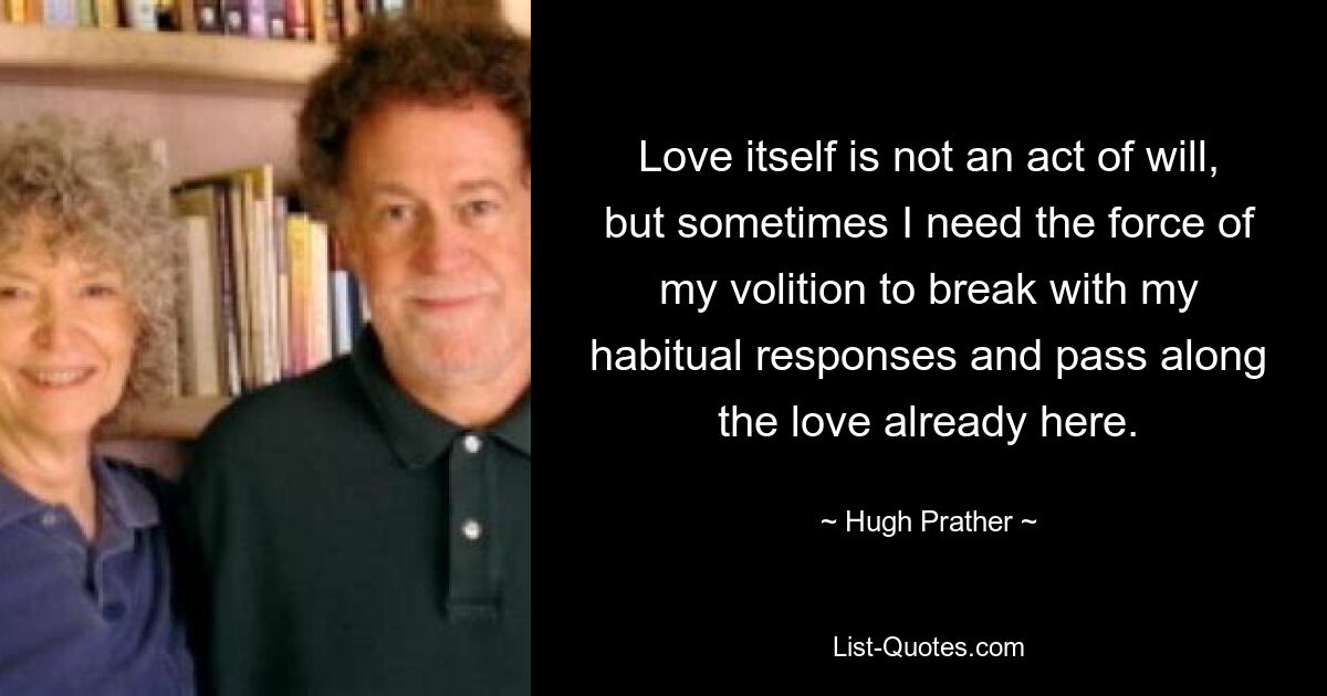 Love itself is not an act of will, but sometimes I need the force of my volition to break with my habitual responses and pass along the love already here. — © Hugh Prather