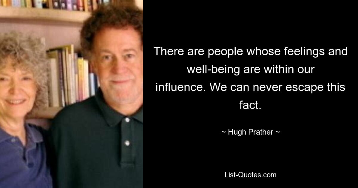 There are people whose feelings and well-being are within our influence. We can never escape this fact. — © Hugh Prather