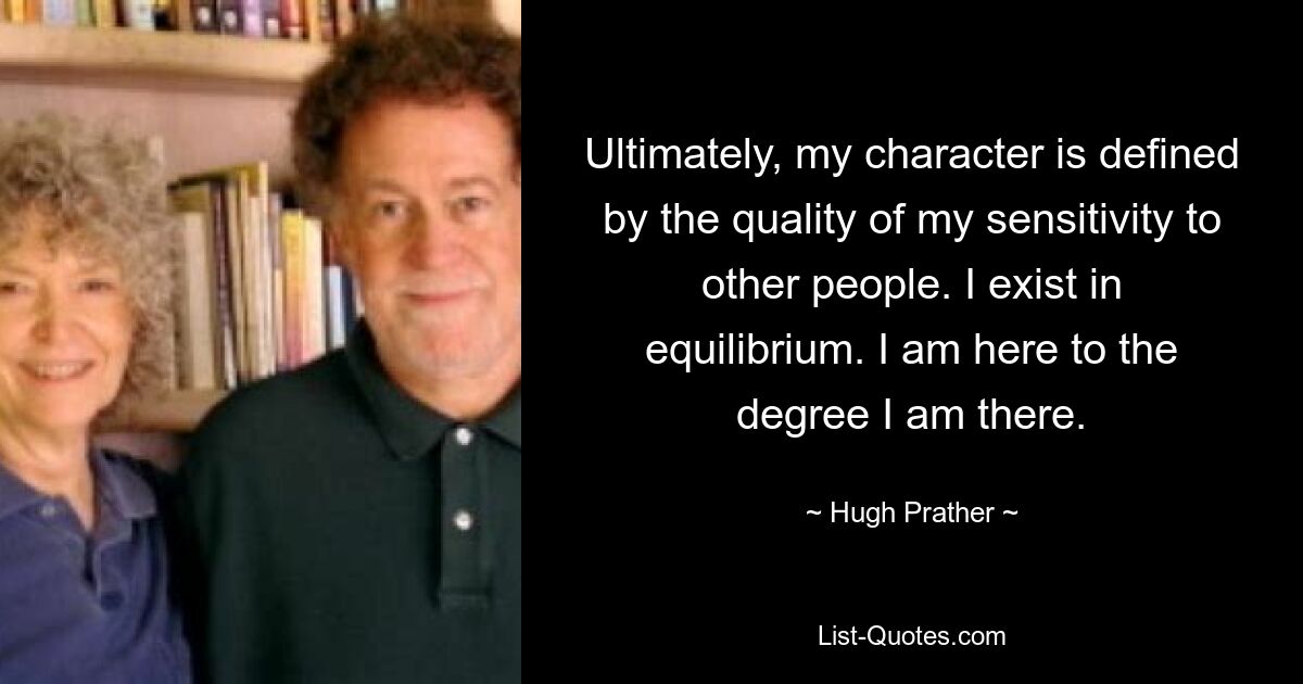 Ultimately, my character is defined by the quality of my sensitivity to other people. I exist in equilibrium. I am here to the degree I am there. — © Hugh Prather