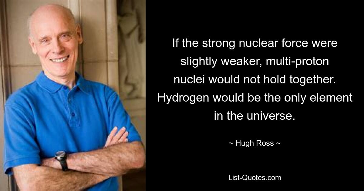 If the strong nuclear force were slightly weaker, multi-proton nuclei would not hold together. Hydrogen would be the only element in the universe. — © Hugh Ross