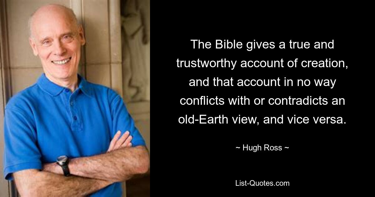 The Bible gives a true and trustworthy account of creation, and that account in no way conflicts with or contradicts an old-Earth view, and vice versa. — © Hugh Ross