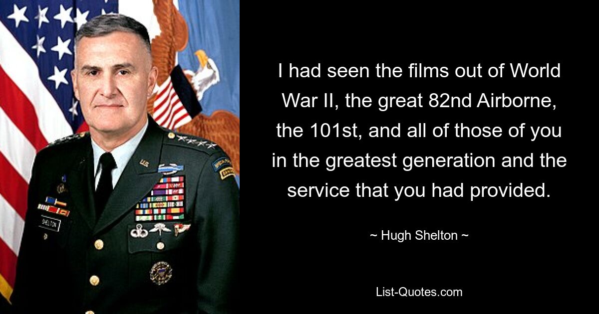 I had seen the films out of World War II, the great 82nd Airborne, the 101st, and all of those of you in the greatest generation and the service that you had provided. — © Hugh Shelton