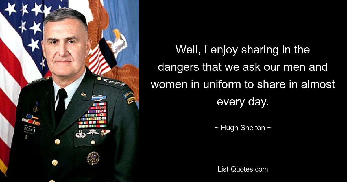 Well, I enjoy sharing in the dangers that we ask our men and women in uniform to share in almost every day. — © Hugh Shelton