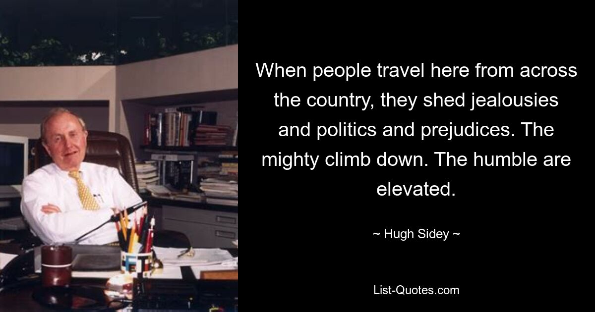 When people travel here from across the country, they shed jealousies and politics and prejudices. The mighty climb down. The humble are elevated. — © Hugh Sidey