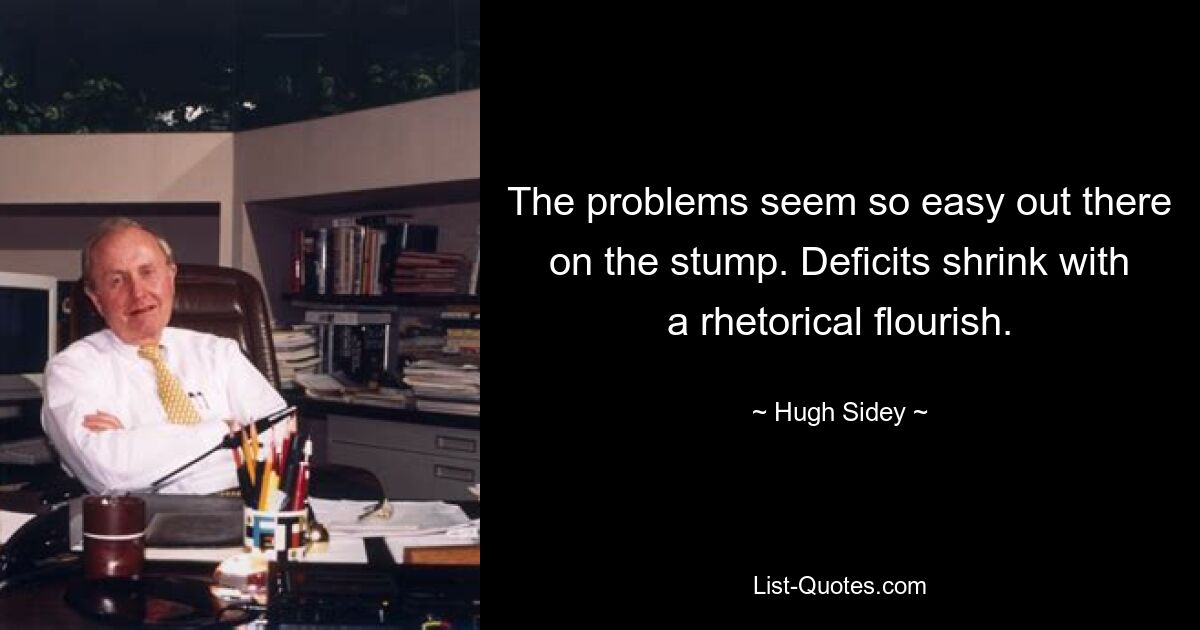 The problems seem so easy out there on the stump. Deficits shrink with a rhetorical flourish. — © Hugh Sidey