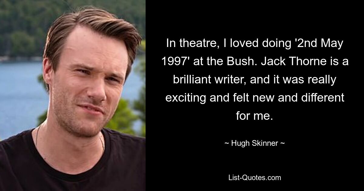 In theatre, I loved doing '2nd May 1997' at the Bush. Jack Thorne is a brilliant writer, and it was really exciting and felt new and different for me. — © Hugh Skinner