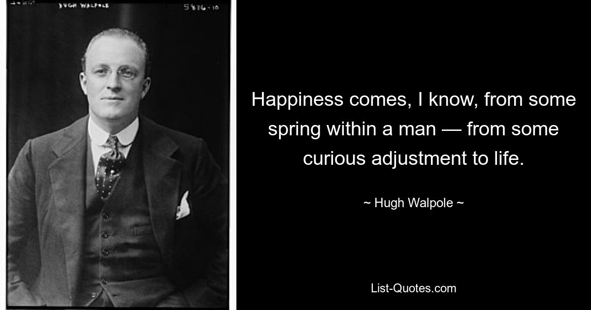 Happiness comes, I know, from some spring within a man — from some curious adjustment to life. — © Hugh Walpole