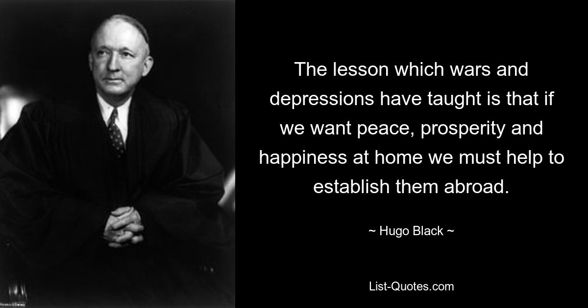 The lesson which wars and depressions have taught is that if we want peace, prosperity and happiness at home we must help to establish them abroad. — © Hugo Black