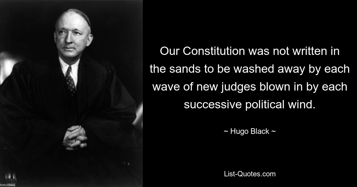 Our Constitution was not written in the sands to be washed away by each wave of new judges blown in by each successive political wind. — © Hugo Black